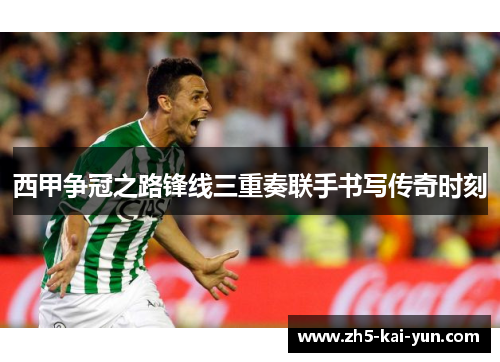 西甲争冠之路锋线三重奏联手书写传奇时刻 西甲争冠之路锋线三重奏联手书写传奇时刻