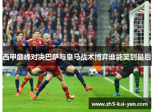 西甲巅峰对决巴萨与皇马战术博弈谁能笑到最后