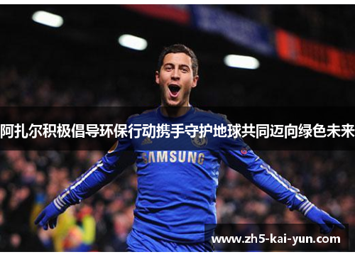 阿扎尔积极倡导环保行动携手守护地球共同迈向绿色未来