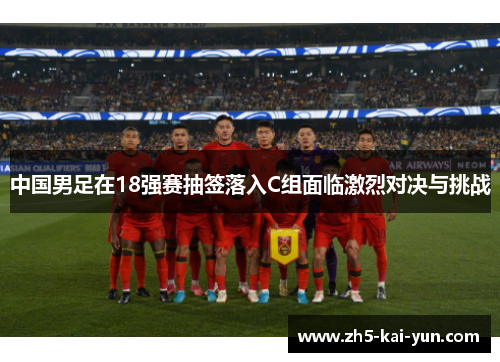 中国男足在18强赛抽签落入C组面临激烈对决与挑战