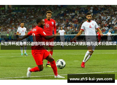 从世界杯视角看吕迪格对阵曼城的攻防统治力关键影响与战术价值解读 从世界杯视角看吕迪格对阵曼城的攻防统治力关键影响与战术价值解读