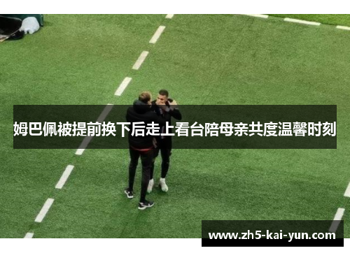 姆巴佩被提前换下后走上看台陪母亲共度温馨时刻 姆巴佩被提前换下后走上看台陪母亲共度温馨时刻