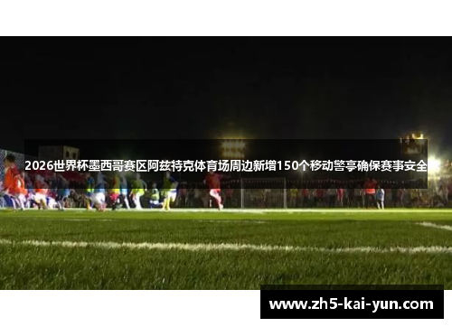 2026世界杯墨西哥赛区阿兹特克体育场周边新增150个移动警亭确保赛事安全