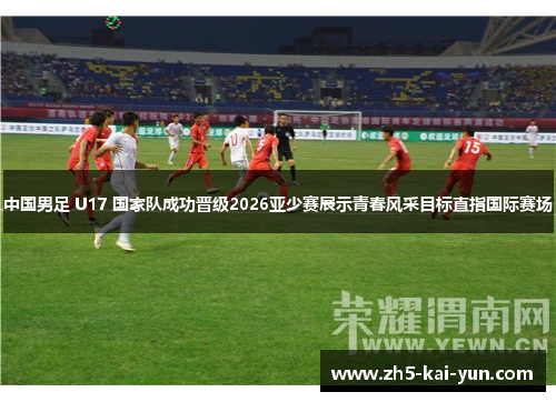 中国男足 U17 国家队成功晋级2026亚少赛展示青春风采目标直指国际赛场